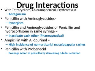 Drug Interactions
• With Tetracyclines, Chloramphenicol, Erythromycin-
– Antagonism
• Penicillin with Aminoglycosides-
– Synergism.
• Penicillin and Aminoglycosides or Penicillin and
hydrocortisone in same syringe –
– Inactivate each other (Pharmaceutical)
• Ampicillin with Allopurinol –
– High incidence of non-urticarial maculopapular rashes
• Penicillin with Probenecid
– Prolongs action of penicillin by decreasing tubular secretion
 