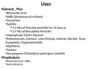 Uses
•General , Plus
•Rheumatic fever
•SABE (Streptococcal viridans)
•Gonorrhea
•Syphilis-
1.2 MU of Procaine penicillin for 12 days or
2.4 MU of Benzathine Penicillin
•Leptospirosis (Weil’s Disease)
•Actinomycosis, Listriosis, Lyme Disease, Anthrax, Rat bite fever,
Erysipeloid, Gingivostomatitis
•Diphtheria
•Tetanus
•Gas gangrene (Clostridium pefringens (welchii)
•Prophylaxis-
•Rheumatic fever, SABE,
•Agranulocytosis
 