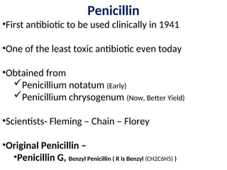 Penicillin
•First antibiotic to be used clinically in 1941
•One of the least toxic antibiotic even today
•Obtained from
Penicillium notatum (Early)
Penicillium chrysogenum (Now, Better Yield)
•Scientists- Fleming – Chain – Florey
•Original Penicillin –
•Penicillin G, Benzyl Penicillin ( R is Benzyl (CH2C6H5) )
 