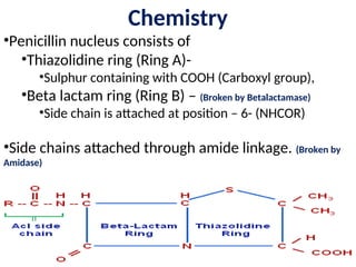 Chemistry
•Penicillin nucleus consists of
•Thiazolidine ring (Ring A)-
•Sulphur containing with COOH (Carboxyl group),
•Beta lactam ring (Ring B) – (Broken by Betalactamase)
•Side chain is attached at position – 6- (NHCOR)
•Side chains attached through amide linkage. (Broken by
Amidase)
 