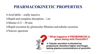 Acid labile – orally inactive
Rapid and complete absorption – i.m.
Shorter t1/2 – 30 min
Rapid excretion by glomerular filtration and tubular secretion
Narrow spectrum
PHARMACOKINETIC PROPERTIES
Dr. Prerana Manik Kadam 10
 