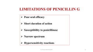 LIMITATIONS OF PENICILLIN G
 Poor oral efficacy
 Short duration of action
 Susceptibility to penicillinase
 Narrow spectrum
 Hypersensitivity reactions
Dr. Prerana Manik Kadam 11
 