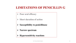 LIMITATIONS OF PENICILLIN G
 Poor oral efficacy
 Short duration of action
 Susceptibility to penicillinase
 Narrow spectrum
 Hypersensitivity reactions
Dr. Prerana Manik Kadam 15
 