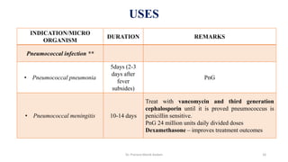 INDICATION/MICRO
ORGANISM
DURATION REMARKS
Pneumococcal infection **
• Pneumococcal pneumonia
5days (2-3
days after
fever
subsides)
PnG
• Pneumococcal meningitis 10-14 days
Treat with vancomycin and third generation
cephalosporin until it is proved pneumococcus is
penicillin sensitive.
PnG 24 million units daily divided doses
Dexamethasone – improves treatment outcomes
USES
Dr. Prerana Manik Kadam 16
 