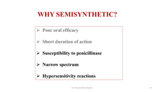  Poor oral efficacy
 Short duration of action
 Susceptibility to penicillinase
 Narrow spectrum
 Hypersensitivity reactions
WHY SEMISYNTHETIC?
Dr. Prerana Manik Kadam 24
 