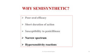  Poor oral efficacy
 Short duration of action
 Susceptibility to penicillinase
 Narrow spectrum
 Hypersensitivity reactions
WHY SEMISYNTHETIC?
Dr. Prerana Manik Kadam 29
 