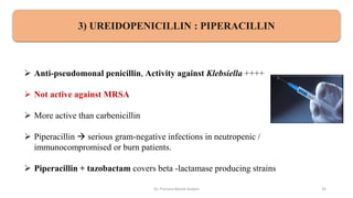 3) UREIDOPENICILLIN : PIPERACILLIN
 Anti-pseudomonal penicillin, Activity against Klebsiella ++++
 Not active against MRSA
 More active than carbenicillin
 Piperacillin  serious gram-negative infections in neutropenic /
immunocompromised or burn patients.
 Piperacillin + tazobactam covers beta -lactamase producing strains
Dr. Prerana Manik Kadam 35
 