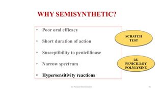 • Poor oral efficacy
• Short duration of action
• Susceptibility to penicillinase
• Narrow spectrum
• Hypersensitivity reactions
WHY SEMISYNTHETIC?
SCRATCH
TEST
i.d.
PENICILLOY
POLYLYSINE
Dr. Prerana Manik Kadam 36
 