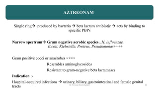 Single ring produced by bacteria  beta lactam antibiotic  acts by binding to
specific PBPs
Narrow spectrum Gram negative aerobic species , H. influenzae,
E.coli, Klebsiella, Proteus, Pseudomonas++++
Gram positive cocci or anaerobes ××××
Resembles aminoglycosides
Resistant to gram-negative beta lactamases
Indication :-
Hospital-acquired infections  urinary, biliary, gastrointestinal and female genital
tracts
AZTREONAM
Dr. Prerana Manik Kadam 46
 