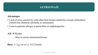 Advantages
• Lack of cross sensitivity with other beta lactam antibiotics except ceftazidime
(which has chemical similarity to aztreonam)
• Used in patients allergic to penicillins or cephalosporins
A/E  Rashes
Rise in serum aminotransferases
Dose: 1- 2 g i.m or i.v. 8-12 hourly
AZTREONAM
Dr. Prerana Manik Kadam 47
 