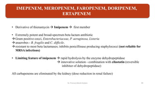 • Derivative of thienamycin  Imipenem  first member
• Extremely potent and broad-spectrum beta lactam antibiotic
Gram positive cocci, Enterobacteriaceae, P. aeruginosa, Listeria
anaerobes - B. fragilis and C. difficile.
resistant to most beta lactamases; inhibits penicillinase producing staphylococci (not reliable for
MRSA infections)
• Limiting feature of imipenem  rapid hydrolysis by the enzyme dehydropeptidase
 innovative solution - combination with cilastatin (reversible
inhibitor of dehydropeptidase)
All carbapenems are eliminated by the kidney (dose reduction in renal failure)
IMEPENEM, MEROPENEM, FAROPENEM, DORIPENEM,
ERTAPENEM
Dr. Prerana Manik Kadam 49
 