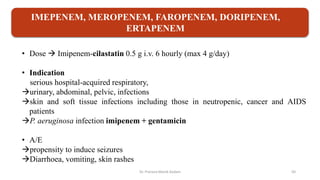 • Dose  Imipenem-cilastatin 0.5 g i.v. 6 hourly (max 4 g/day)
• Indication
serious hospital-acquired respiratory,
urinary, abdominal, pelvic, infections
skin and soft tissue infections including those in neutropenic, cancer and AIDS
patients
P. aeruginosa infection imipenem + gentamicin
• A/E
propensity to induce seizures
Diarrhoea, vomiting, skin rashes
IMEPENEM, MEROPENEM, FAROPENEM, DORIPENEM,
ERTAPENEM
Dr. Prerana Manik Kadam 50
 