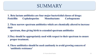 SUMMARY
1. Beta lactam antibiotics are four major bactericidal classes of drugs:
Penicillin Cephalosporins Monobactams Carbapenems
2. These narrow spectrum antibiotics which are chemically altered to increase
their
spectrum, thus giving birth to extended spectrum antibiotics
3.They should be appropriately used with respect to their spectrum to ensure
proper treatment.
4. These antibiotics should be used cautiously to avoid growing concern of
‘antibiotic resistance’
Dr. Prerana Manik Kadam 53
 