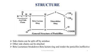 STRUCTURE
 Side chains can be split off by amidase
 Other side chains can be attached
 Beta Lactamase breakdown Beta lactam ring and render the penicillin ineffective
Dr. Prerana Manik Kadam 6
 