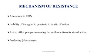 Alterations in PBPs
Inability of the agent to penetrate to its site of action
Active efflux pumps - removing the antibiotic from its site of action
Producing β-lactamases
MECHANISM OF RESISTANCE
Dr. Prerana Manik Kadam 9
 