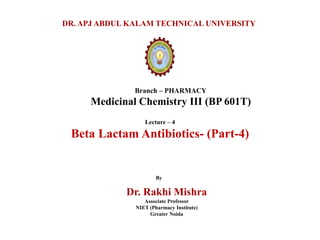 Branch – PHARMACY
Medicinal Chemistry III (BP 601T)
DR. APJ ABDUL KALAM TECHNICAL UNIVERSITY
By
Dr. Rakhi Mishra
Associate Professor
NIET (Pharmacy Institute)
Greater Noida
Lecture – 4
Beta Lactam Antibiotics- (Part-4)
 