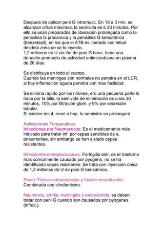 Despues de aplicar peni G intramusc. En 15 a 3 min. se
alcanzan cifras máximas, la semivida es e 30 minutos. Por
ello se usan preparados de liberación prolongada como la
penicilina G procaínica y la penicilina G benzatínica
(benzetasil), en los que el ATB es liberado con letiud
desdela zona qe se lo inyecto.
1,2 millones de U via i/m de peni G benz. tiene una
duración promedio de actividad antimicrobiana en plasma
de 26 días.
Se distribuye en todo el cuerpo.
Cuando las meninges son normales no penetra en el LCR,
si hay inflamación aguda penetra con mas facilidad.
Se elimina rapido por los riñones, ero una pequeña parte lo
hace por la bilis, la semivida de eliminación es unos 30
minutos, 10% por filtración glom. y 9% por secreción
tubular.
Si existen insuf. renal o hep. la semivida se prolongará.
Aplicaciones Terapeuticas:
Infecciones por Neumococos: Es el medicamento más
indicado para tratar inf. por cepas sensibles de s.
pneumoniae, sin embargo se han aislado cepas
resistentes.
Infecciones estreptococcicas: Faringitis estr. es el trastorno
mas comúnmente causado por pyogens, no se ha
identificado cepas resistenes. Se trata con inyección única
de 1,2 millones de U de peni G benzatínca.
Shock Tóxico estreptococico y fascitis necrotizante:
Combinada con clindamicina.
Neumonía, artritis, meningitis y endocarditis: se deben
tratar con peni G cuando son causados por pyogenes
(infrec.).
 