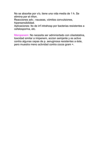 No se absorbe por v/o, tiene una vida media de 1 h. Se
elimina por el riñon.
Reacciones adv.: nauseas, vómitos convulsiones,
hipersensibilidad.
Aplicaciones: tto de inf intrahosp por bacterias resistentes a
cefalosporina, etc.
Meropenem: No necesita ser adminisrtado con cilastatatina,
toxcidad similar a imipenem, accion semjante y es activo
contra algunas cepas de p. aeruginosa resistentes a éste,
pero muestra meno actividad contra cocos gram +.
 