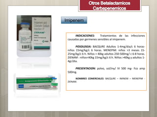 Imipenem
INDICACIONES: Tratamientos de las infecciones
causadas por germenes sensibles al imipenem.
POSOLOGIA: BACQURE Adultos 1-4mg/dia/c 6 horas-
niños 15mg/kg/c 6 horas. MENEPIM: niños >3 meses 15-
25mg/kg/c 6 h. Niños > 40kg adultos 250-500mg/ c 6-8 horas.
ZIENAM : niños<40kg 15mg/kg/c 6 h. Niños >40kg y adultos 1-
4gr/dia.
PRESENTACION: polvo, sol/iny/ IV 500 mg- Fco amp
500mg.
NOMBRES COMERCIALES: BACQURE – IMINEM – MENEPIM -
ZIENAM.
 