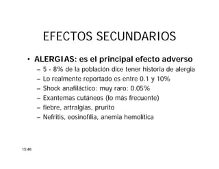 EFECTOS SECUNDARIOSEFECTOS SECUNDARIOS
• ALERGIAS: es el principal efecto adverso
– 5 - 8% de la población dice tener historia de alergia
– Lo realmente reportado es entre 0.1 y 10%
– Shock anafiláctico: muy raro: 0.05%
– Exantemas cutáneos (lo más frecuente)
– fiebre, artralgias, prurito
– Nefritis, eosinofília, anemia hemolítica
15:46
 