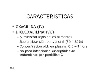 CARACTERISTICASCARACTERISTICAS
• OXACILINA (IV)
• DICLOXACILINA (VO)
– Suministrar lejos de los alimentos
– Buena absorción por vía oral (30 – 80%)
– Concentración pick en plasma: 0.5 – 1 hora
– No para infecciones susceptibles de
tratamiento por penicilina G
15:46
 