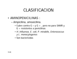 CLASIFICACIONCLASIFICACION
• AMINOPENICILINAS :
– Ampicilina, amoxicilina.
• Cubre contra G – y G + , pero no para SAMR y
G + resistentes a penicilinas
• H. influenza, E. coli, P. mirabilis, Enterococcus
y L. monocytogenes
• Son bactericidas
15:46
 