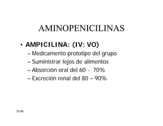 • AMPICILINA: (IV; VO)
– Medicamento prototipo del grupo
– Suministrar lejos de alimentos
– Absorción oral del 60 - 70%
– Excreción renal del 80 – 90%
AMINOPENICILINASAMINOPENICILINAS
15:46
 