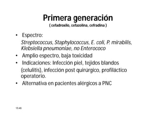Primera generación
( cefadroxilo, cefazolina, cefradina )
• Espectro:
Streptococcus, Staphylococcus, E. coli, P. mirabilis,
Klebsiella pneumoniae, no Enterococo
• Amplio espectro, baja toxicidad
• Indicaciones: Infección piel, tejidos blandos
(celulitis), infección post quirúrgico, profiláctico
operatorio.
• Alternativa en pacientes alérgicos a PNC
15:46
 