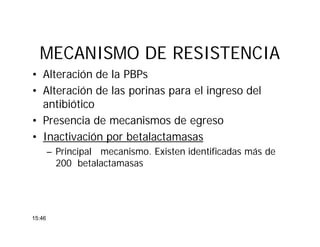 MECANISMO DE RESISTENCIAMECANISMO DE RESISTENCIA
• Alteración de la PBPs
• Alteración de las porinas para el ingreso del
antibiótico
• Presencia de mecanismos de egreso
• Inactivación por betalactamasas
– Principal mecanismo. Existen identificadas más de
200 betalactamasas
15:46
 
