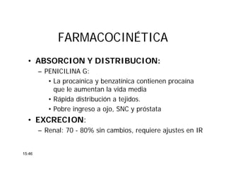 FARMACOCINÉTICAFARMACOCINÉTICA
• ABSORCION Y DISTRIBUCION:
– PENICILINA G:
• La procaínica y benzatínica contienen procaína
que le aumentan la vida media
• Rápida distribución a tejidos.
• Pobre ingreso a ojo, SNC y próstata
• EXCRECION:
– Renal: 70 - 80% sin cambios, requiere ajustes en IR
15:46
 