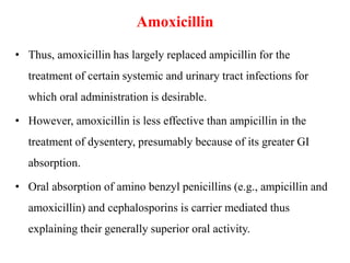 Amoxicillin
• Thus, amoxicillin has largely replaced ampicillin for the
treatment of certain systemic and urinary tract infections for
which oral administration is desirable.
• However, amoxicillin is less effective than ampicillin in the
treatment of dysentery, presumably because of its greater GI
absorption.
• Oral absorption of amino benzyl penicillins (e.g., ampicillin and
amoxicillin) and cephalosporins is carrier mediated thus
explaining their generally superior oral activity.
 