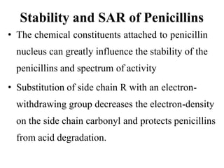 Stability and SAR of Penicillins
• The chemical constituents attached to penicillin
nucleus can greatly influence the stability of the
penicillins and spectrum of activity
• Substitution of side chain R with an electron-
withdrawing group decreases the electron-density
on the side chain carbonyl and protects penicillins
from acid degradation.
 