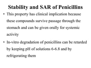 Stability and SAR of Penicillins
• This property has clinical implication because
these compounds survive passage through the
stomach and can be given orally for systemic
activity
• In-vitro degradation of penicillins can be retarded
by keeping pH of solutions 6-6.8 and by
refrigerating them
 