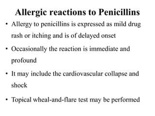 Allergic reactions to Penicillins
• Allergy to penicillins is expressed as mild drug
rash or itching and is of delayed onset
• Occasionally the reaction is immediate and
profound
• It may include the cardiovascular collapse and
shock
• Topical wheal-and-flare test may be performed
 