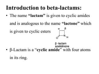 Introduction to beta-lactams:
• The name “lactam” is given to cyclic amides
and is analogous to the name “lactone” which
is given to cyclic esters
• β-Lactam is a “cyclic amide” with four atoms
in its ring.
 