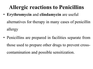 Allergic reactions to Penicillins
• Erythromycin and clindamycin are useful
alternatives for therapy in many cases of penicillin
allergy
• Penicillins are prepared in facilities separate from
those used to prepare other drugs to prevent cross-
contamination and possible sensitization.
 