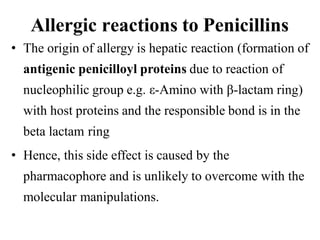Allergic reactions to Penicillins
• The origin of allergy is hepatic reaction (formation of
antigenic penicilloyl proteins due to reaction of
nucleophilic group e.g. ε-Amino with β-lactam ring)
with host proteins and the responsible bond is in the
beta lactam ring
• Hence, this side effect is caused by the
pharmacophore and is unlikely to overcome with the
molecular manipulations.
 