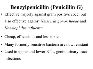 Benzylpenicillin (Penicillin G)
• Effective majorly against gram positive cocci but
also effective against Neisseria gonorrhoeae and
Haemophilus influenza
• Cheap, efficacious and less toxic
• Many formerly sensitive bacteria are now resistant
• Used in upper and lower RTIs, genitourinary tract
infections
 