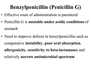 Benzylpenicillin (Penicillin G)
• Effective route of administration is parenteral
• Penicillin G is unstable under acidic conditions of
stomach
• Need to improve defects in benzylpenicillin such as
comparative instability, poor oral absorption,
allergenicity, sensitivity to beta-lactamases and
relatively narrow antimicrobial spectrum
 