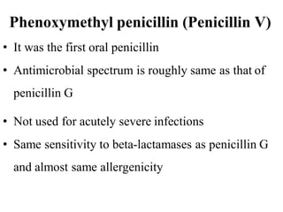 Phenoxymethyl penicillin (Penicillin V)
• It was the first oral penicillin
• Antimicrobial spectrum is roughly same as that of
penicillin G
• Not used for acutely severe infections
• Same sensitivity to beta-lactamases as penicillin G
and almost same allergenicity
 