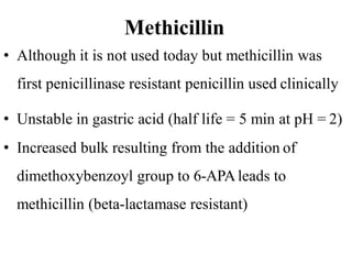 Methicillin
• Although it is not used today but methicillin was
first penicillinase resistant penicillin used clinically
• Unstable in gastric acid (half life = 5 min at pH = 2)
• Increased bulk resulting from the addition of
dimethoxybenzoyl group to 6-APAleads to
methicillin (beta-lactamase resistant)
 
