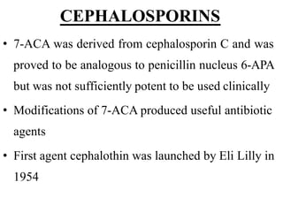 CEPHALOSPORINS
• 7-ACA was derived from cephalosporin C and was
proved to be analogous to penicillin nucleus 6-APA
but was not sufficiently potent to be used clinically
• Modifications of 7-ACA produced useful antibiotic
agents
• First agent cephalothin was launched by Eli Lilly in
1954
 