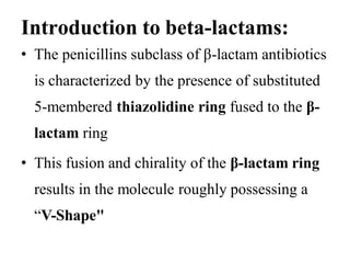 Introduction to beta-lactams:
• The penicillins subclass of β-lactam antibiotics
is characterized by the presence of substituted
5-membered thiazolidine ring fused to the β-
lactam ring
• This fusion and chirality of the β-lactam ring
results in the molecule roughly possessing a
“V-Shape"
 