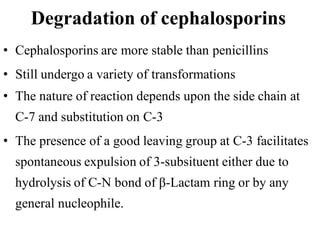 Degradation of cephalosporins
• Cephalosporins are more stable than penicillins
• Still undergo a variety of transformations
• The nature of reaction depends upon the side chain at
C-7 and substitution on C-3
• The presence of a good leaving group at C-3 facilitates
spontaneous expulsion of 3-subsituent either due to
hydrolysis of C-N bond of β-Lactam ring or by any
general nucleophile.
 