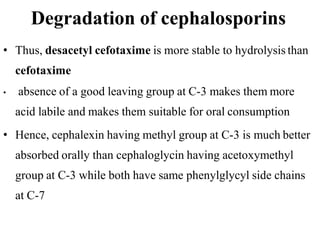 Degradation of cephalosporins
• Thus, desacetyl cefotaxime is more stable to hydrolysis than
cefotaxime
• absence of a good leaving group at C-3 makes them more
acid labile and makes them suitable for oral consumption
• Hence, cephalexin having methyl group at C-3 is much better
absorbed orally than cephaloglycin having acetoxymethyl
group at C-3 while both have same phenylglycyl side chains
at C-7
 