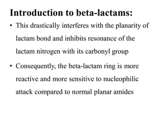 Introduction to beta-lactams:
• This drastically interferes with the planarity of
lactam bond and inhibits resonance of the
lactam nitrogen with its carbonyl group
• Consequently, the beta-lactam ring is more
reactive and more sensitive to nucleophilic
attack compared to normal planar amides
 