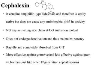 Cephalexin
• It contains ampicillin-type side chain and therefore is orally
active but does not cause any antimicrobial shift in activity
• Not any activating side chain at C-3 and is less potent
• Does not undergo deactivation and thus maintains potency
• Rapidly and completely absorbed from GIT
• More effective against gram+ve and less effective against gram-
ve bacteria just like other 1st generation cephalosporins
 