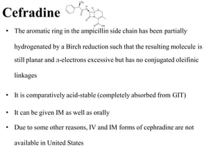 Cefradine
• The aromatic ring in the ampicillin side chain has been partially
hydrogenated by a Birch reduction such that the resulting molecule is
still planar and л-electrons excessive but has no conjugated oleifinic
linkages
• It is comparatively acid-stable (completely absorbed from GIT)
• It can be given IM as well as orally
• Due to some other reasons, IV and IM forms of cephradine are not
available in United States
 