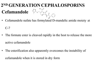 • Cefamandole nafate has formylated D-mandelic amide moiety at
C-7
• The formate ester is cleaved rapidly in the host to release the more
active cefamandole
• The esterification also apparently overcomes the instability of
cefamandole when it is stored in dry form
2ND GENERATION CEPHALOSPORINS
Cefamandole
 
