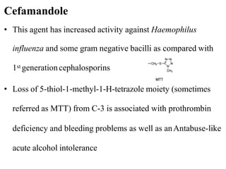 • This agent has increased activity against Haemophilus
influenza and some gram negative bacilli as compared with
1st generationcephalosporins
• Loss of 5-thiol-1-methyl-1-H-tetrazole moiety (sometimes
referred as MTT) from C-3 is associated with prothrombin
deficiency and bleeding problems as well as anAntabuse-like
acute alcohol intolerance
Cefamandole
 